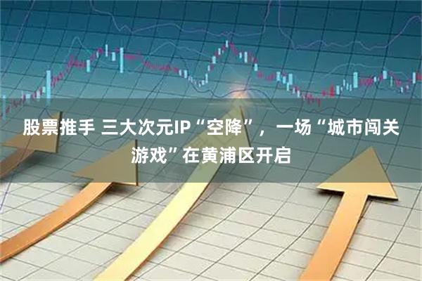 股票推手 三大次元IP“空降”,一场“城市闯关游戏”在黄浦区开启