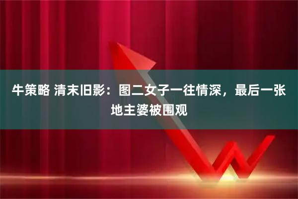 牛策略 清末旧影：图二女子一往情深，最后一张地主婆被围观