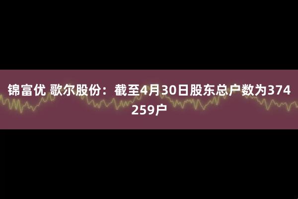 锦富优 歌尔股份：截至4月30日股东总户数为374259户