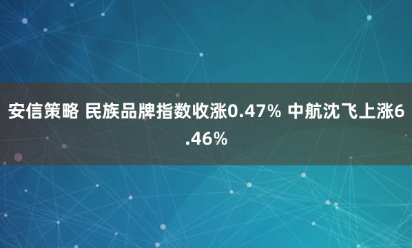 安信策略 民族品牌指数收涨0.47% 中航沈飞上涨6.46%
