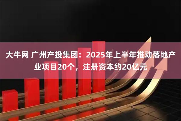 大牛网 广州产投集团:2025年上半年推动落地产业项目20个,注册资本约20亿元