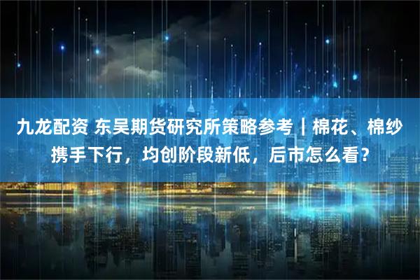 九龙配资 东吴期货研究所策略参考|棉花、棉纱携手下行,均创阶段新低,后市怎么看?