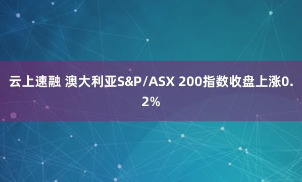 云上速融 澳大利亚S&P/ASX 200指数收盘上涨0.2%