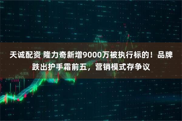 天诚配资 隆力奇新增9000万被执行标的!品牌跌出护手霜前五,营销模式存争议