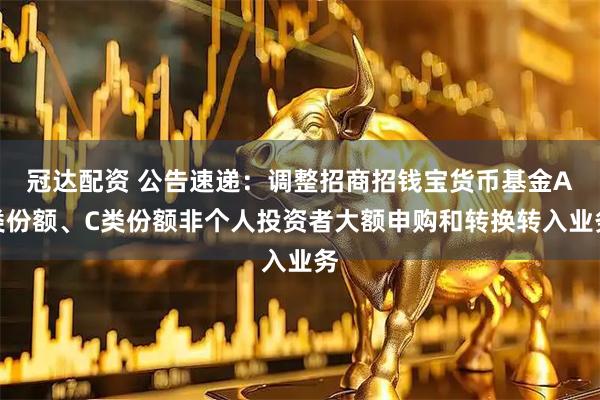 冠达配资 公告速递:调整招商招钱宝货币基金A类份额、C类份额非个人投资者大额申购和转换转入业务
