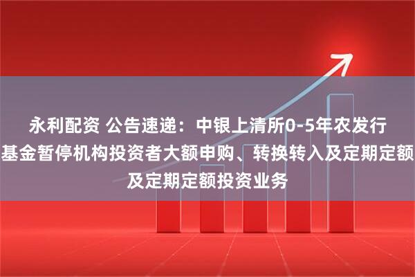 永利配资 公告速递:中银上清所0-5年农发行债券指数基金暂停机构投资者大额申购、转换转入及定期定额投资业务