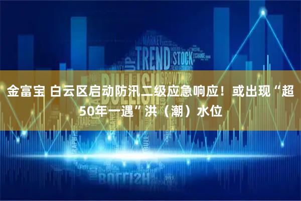 金富宝 白云区启动防汛二级应急响应!或出现“超50年一遇”洪(潮)水位