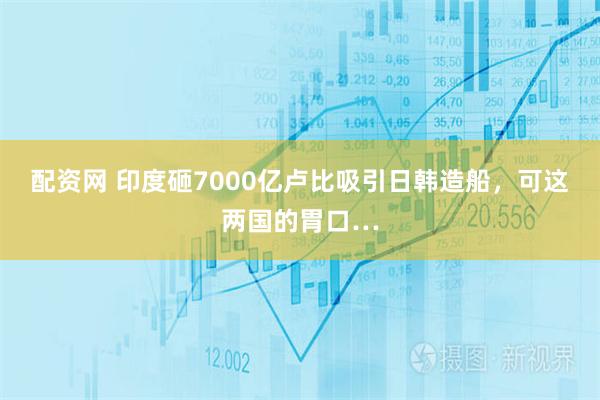 配资网 印度砸7000亿卢比吸引日韩造船,可这两国的胃口…