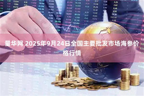 量华网 2025年9月24日全国主要批发市场海参价格行情