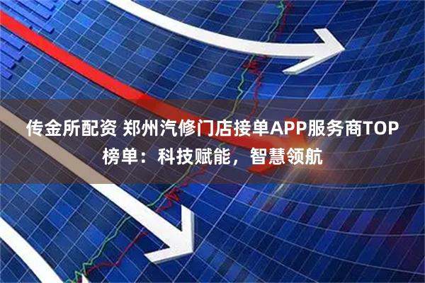 传金所配资 郑州汽修门店接单APP服务商TOP榜单:科技赋能,智慧领航