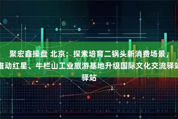 聚宏鑫操盘 北京:探索培育二锅头新消费场景,推动红星、牛栏山工业旅游基地升级国际文化交流驿站
