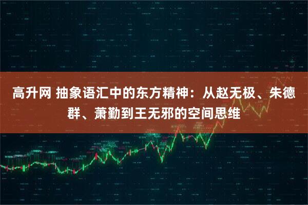 高升网 抽象语汇中的东方精神:从赵无极、朱德群、萧勤到王无邪的空间思维