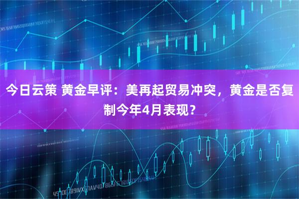 今日云策 黄金早评:美再起贸易冲突,黄金是否复制今年4月表现?