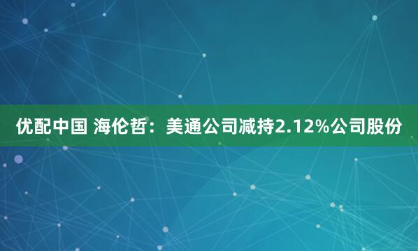 优配中国 海伦哲：美通公司减持2.12%公司股份