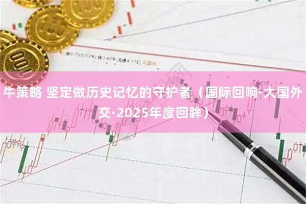 牛策略 坚定做历史记忆的守护者(国际回响·大国外交·2025年度回眸)